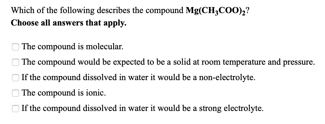 Which of the following describes the compound Mg(CH3COO)2?
Choose all answers that apply.
The compound is molecular.
The compound would be expected to be a solid at room temperature and pressure.
If the compound dissolved in water it would be a non-electrolyte.
| The compound is ionic.
If the compound dissolved in water it would be a strong electrolyte.
