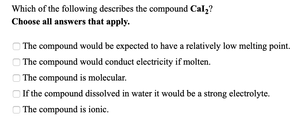 Which of the following describes the compound Cal2?
Choose all answers that apply.
The compound would be expected to have a relatively low melting point.
The compound would conduct electricity if molten.
| The compound is molecular.
If the compound dissolved in water it would be a strong electrolyte.
The compound is ionic.
O O O O
