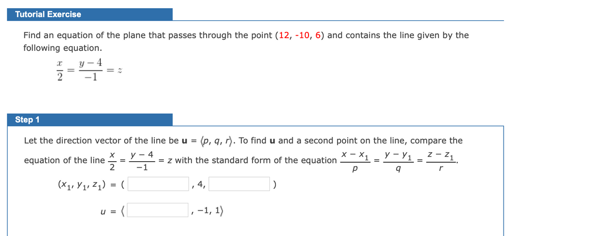 Tutorial Exercise
Find an equation of the plane that passes through the point (12, -10, 6) and contains the line given by the
following equation.
- 4
2
Step 1
Let the direction vector of the line be u = (p, q, r). To find u and a second point on the line, compare the
z - z1
y - 4
- X1
У - У1
X - X
equation of the line
= z with the standard form of the equation
-1
r
(x1, Y1, Zq) = (
, 4,
,-1, 1)
u =
