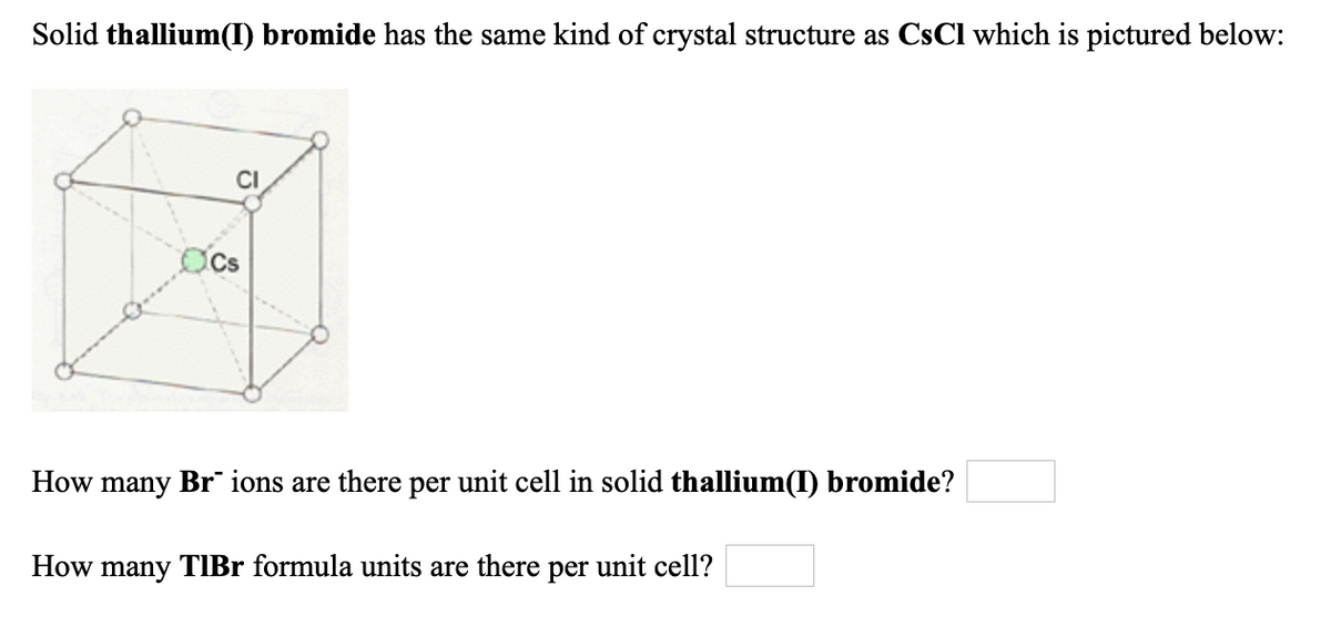 Solid thallium(I) bromide has the same kind of crystal structure as CsCl which is pictured below:
CI
How many Br ions are there per unit cell in solid thallium(I) bromide?
How many TIBr formula units are there per unit cell?

