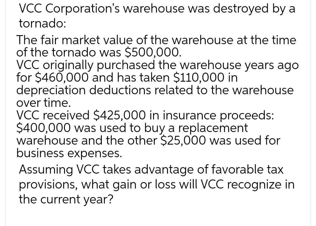 VCC Corporation's warehouse was destroyed by a
tornado:
The fair market value of the warehouse at the time
of the tornado was $500,000.
VCC originally purchased the warehouse years ago
for $460,000 and has taken $110,000 in
depreciation deductions related to the warehouse
over time.
VCC received $425,000 in insurance proceeds:
$400,000 was used to buy a replacement
warehouse and the other $25,000 was used for
business expenses.
Assuming VCC takes advantage of favorable tax
provisions, what gain or loss will VCC recognize in
the current year?
