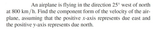 An airplane is flying in the direction 25° west of north
at 800 km/h. Find the component form of the velocity of the air-
plane, assuming that the positive x-axis represents due east and
the positive y-axis represents due north.
