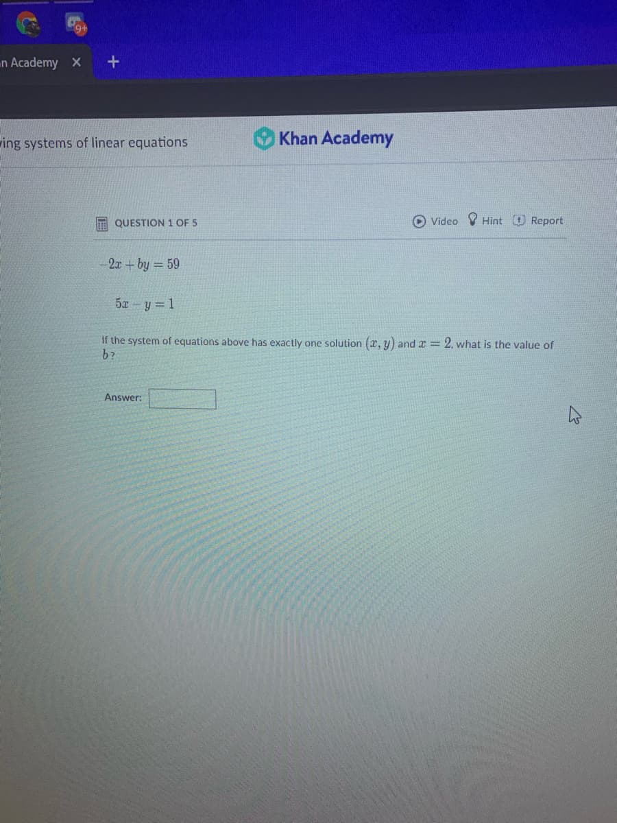 n Academy X
ing systems of linear equations
Khan Academy
QUESTION 1 OF 5
Video V Hint Report
2x +by = 59
5x - y = 1
If the system of equations above has exactly one solution (x, y) and x = 2, what is the value of
b?
Answer:
