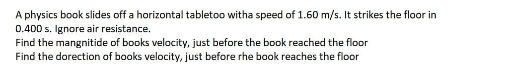 A physics book slides off a horizontal tabletoo witha speed of 1.60 m/s. It strikes the floor in
0.400 s. Ignore air resistance.
Find the mangnitide of books velocity, just before the book reached the floor
Find the dorection of books velocity, just before rhe book reaches the floor