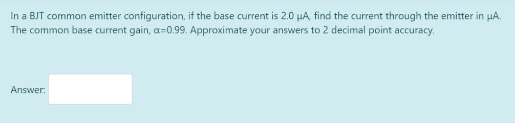 In a BJT common emitter configuration, if the base current is 2.0 µA, find the current through the emitter in µA.
The common base current gain, a=0.99. Approximate your answers to 2 decimal point accuracy.
Answer: