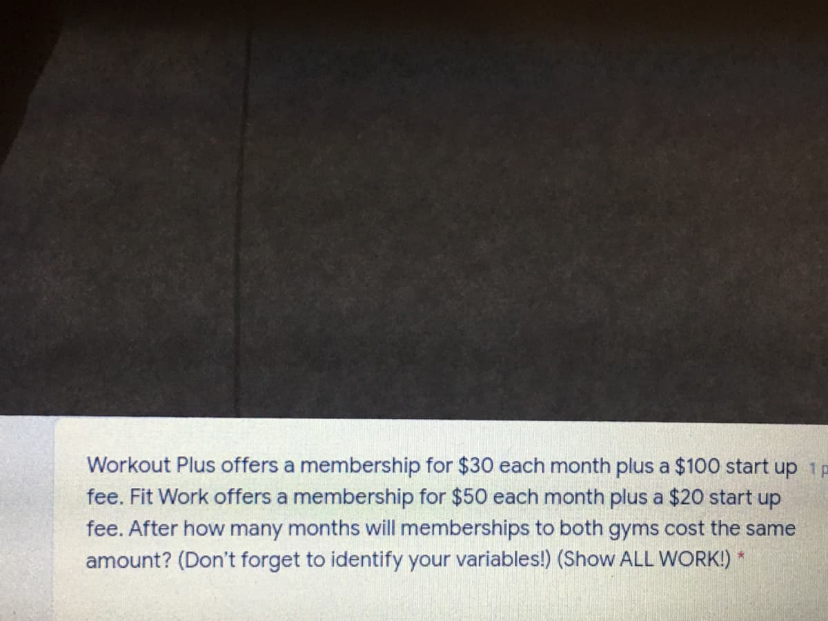 Workout Plus offers a membership for $30 each month plus a $100 start up 1P
fee. Fit Work offers a membership for $50 each month plus a $20 start up
fee. After how many months will memberships to both gyms cost the same
amount? (Don't forget to identify your variables!) (Show ALL WORK!) *
