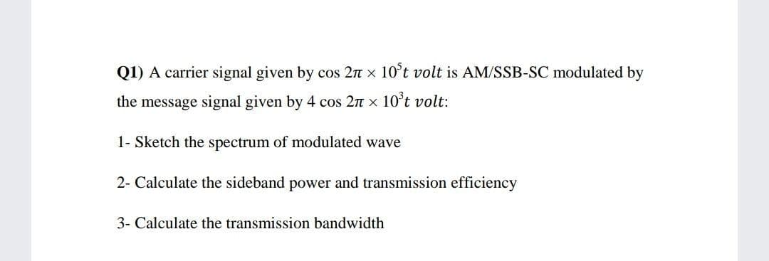 Q1) A carrier signal given by cos 2n x 10°t volt is AM/SSB-SC modulated by
the message signal given by 4 cos 2n x 10°t volt:
1- Sketch the spectrum of modulated wave
2- Calculate the sideband power and transmission efficiency
3- Calculate the transmission bandwidth
