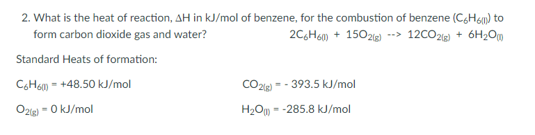 2. What is the heat of reaction, AH in kJ/mol of benzene, for the combustion of benzene (C6H6m) to
form carbon dioxide gas and water?
2C6H6) + 1502(g) --> 12CO2(g) + 6H2O)
Standard Heats of formation:
C6H6W) = +48.50 kJ/mol
CO2(g) = - 393.5 kJ/mol
O2(g) = 0 kJ/mol
H2OM
= -285.8 kJ/mol
