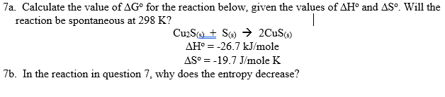 7a. Calculate the value of AG° for the reaction below, given the values of AH° and AS°. Will the
reaction be spontaneous at 298 K?
CuzSa + Se) → 2CUS()
AH° = -26.7 kJ/mole
AS° = -19.7 J/mole K
76. In the reaction in question 7, why does the entropy decrease?

