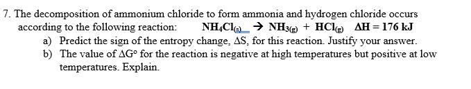 7. The decomposition of ammonium chloride to form ammonia and hydrogen chloride occurs
NH,Cl→ NH3(e + HCle AH = 176 kJ
according to the following reaction:
a) Predict the sign of the entropy change, AS, for this reaction. Justify your answer.
b) The value of AG° for the reaction is negative at high temperatures but positive at low
temperatures. Explain.
