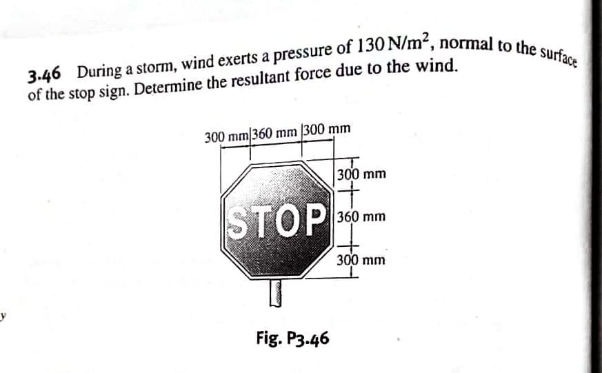 y
3.46 During a storm, wind exerts a pressure of 130 N/m², normal to the surface
of the stop sign. Determine the resultant force due to the wind.
300 mm/360 mm 300 mm
STOP
Fig. P3.46
18+8+8
300 mm
360 mm
300 mm