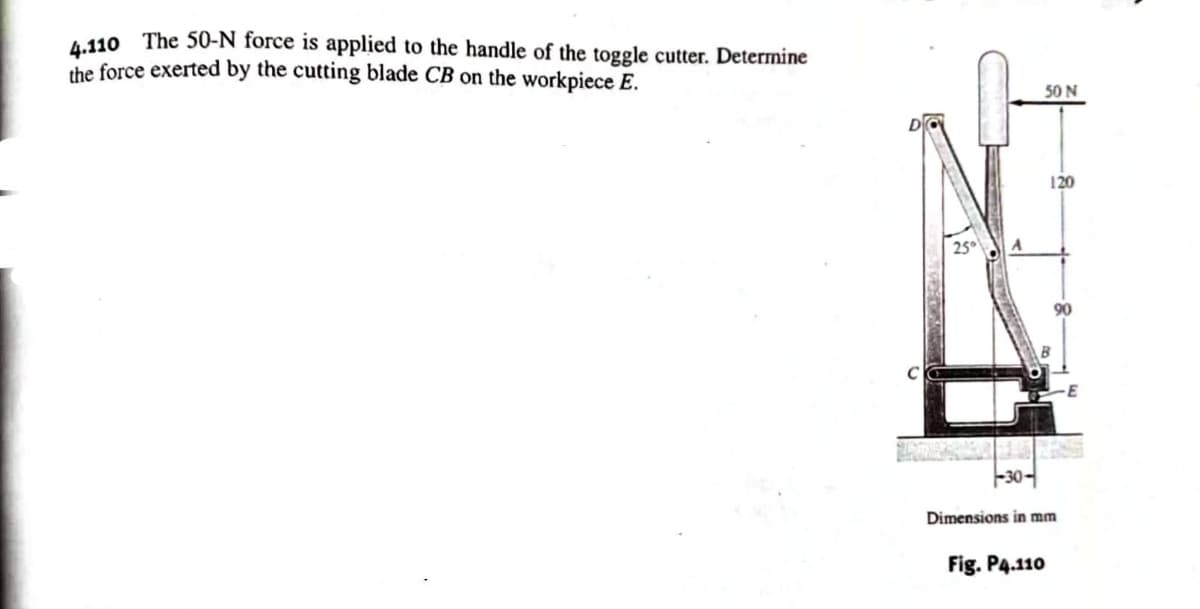 4.110 The 50-N force is applied to the handle of the toggle cutter. Determine
the force exerted by the cutting blade CB on the workpiece E.
-30-
50 N
120
Dimensions in mm
Fig. P4.110