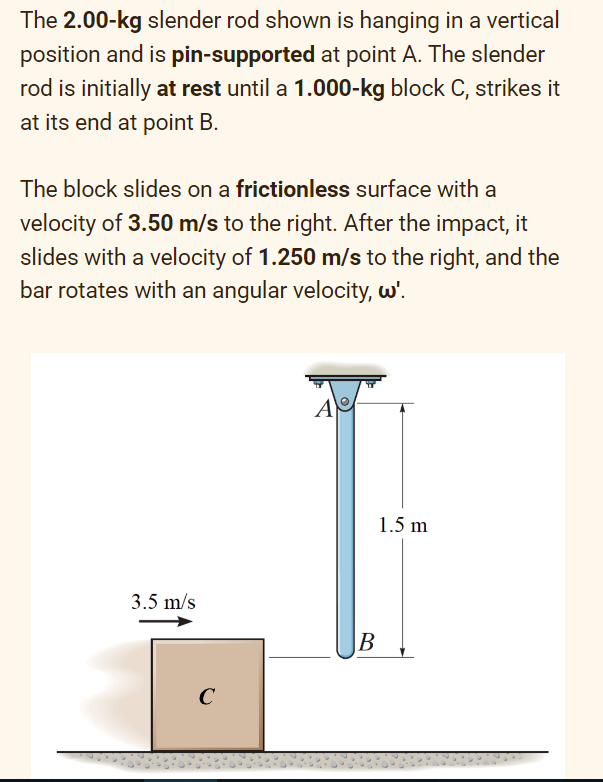 The 2.00-kg slender rod shown is hanging in a vertical
position and is pin-supported at point A. The slender
rod is initially at rest until a 1.000-kg block C, strikes it
at its end at point B.
The block slides on a frictionless surface with a
velocity of 3.50 m/s to the right. After the impact, it
slides with a velocity of 1.250 m/s to the right, and the
bar rotates with an angular velocity, w'.
3.5 m/s
с
A
B
1.5 m