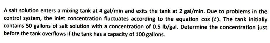 A salt solution enters a mixing tank at 4 gal/min and exits the tank at 2 gal/min. Due to problems in the
control system, the inlet concentration fluctuates according to the equation cos (t). The tank initially
contains 50 gallons of salt solution with a concentration of 0.5 lb/gal. Determine the concentration just
before the tank overflows if the tank has a capacity of 100 gallons.