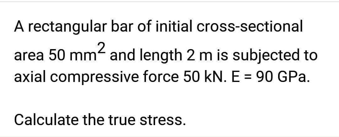 A rectangular bar of initial cross-sectional
area 50 mm and length 2 m is subjected to
axial compressive force 50 kN. E = 90 GPa.
Calculate the true stress.