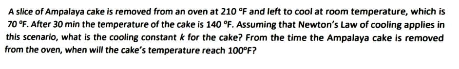 A slice of Ampalaya cake is removed from an oven at 210 °F and left to cool at room temperature, which is
70 °F. After 30 min the temperature of the cake is 140 °F. Assuming that Newton's Law of cooling applies in
this scenario, what is the cooling constant k for the cake? From the time the Ampalaya cake is removed
from the oven, when will the cake's temperature reach 100°F?