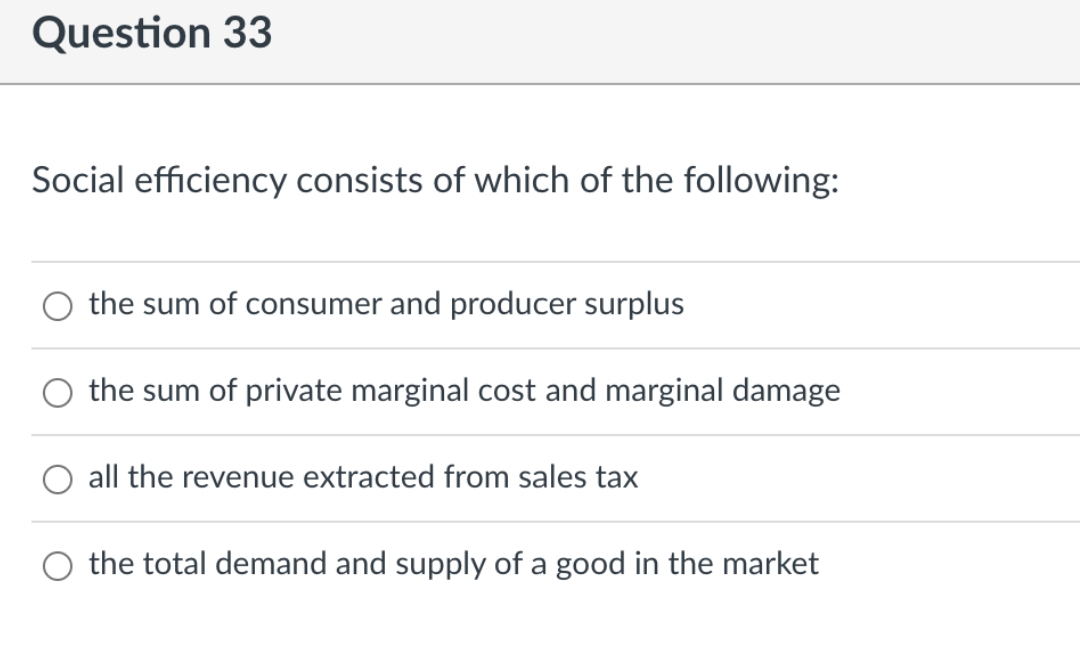 Question 33
Social efficiency consists of which of the following:
the sum of consumer and producer surplus
the sum of private marginal cost and marginal damage
all the revenue extracted from sales tax
O the total demand and supply of a good in the market