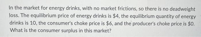 In the market for energy drinks, with no market frictions, so there is no deadweight
loss. The equilibrium price of energy drinks is $4, the equilibrium quantity of energy
drinks is 10, the consumer's choke price is $6, and the producer's choke price is $0.
What is the consumer surplus in this market?