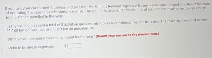 If you use your car for both business and pleasure, the Canada Revenue Agency will usually allow you to report a portion of the costs
of operating the vehicle as a business expense. This portion is determined by the ratio of the distance travelled on business to the
total distance travelled in the year.
Last year, Harjap spent a total of $11,348 on gasoline, oil, repairs and maintenance, and insurance. His travel log shows that he drove
14,488 km on business and 8329 km on personal use.
What vehicle expense can Harjap report for the year? (Round your answer to the nearest cent.)
Vehicle business expenses