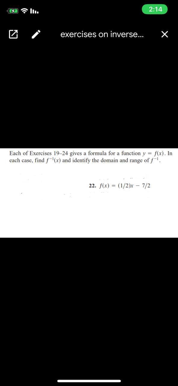 2:14
exercises on inverse...
Each of Exercises 19-24 gives a formula for a function y = f(x). In
each case, find f(x) and identify the domain and range of f.
22. f(x) = (1/2)x - 7/2
