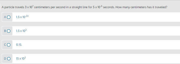 A particle travels 3 x 10' centimeters per second in a straight line for 5 x 105 seconds. How many centimeters has it traveled?
A O
1.5 x 10-34
1.5 x 103
0.15.
15 x 103
