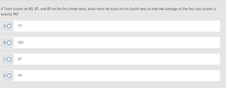 If Tashi scores an 85, 87, and 89 on his first three tests, what must he score on his fourth test so that the average of the four test scores is
exactly 90?
AO
97
B
100
87
DO
99
