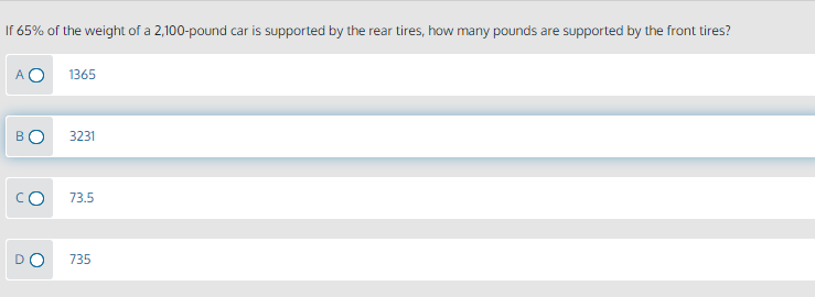 If 65% of the weight of a 2,100-pound car is supported by the rear tires, how many pounds are supported by the front tires?
1365
3231
73.5
DO
735
