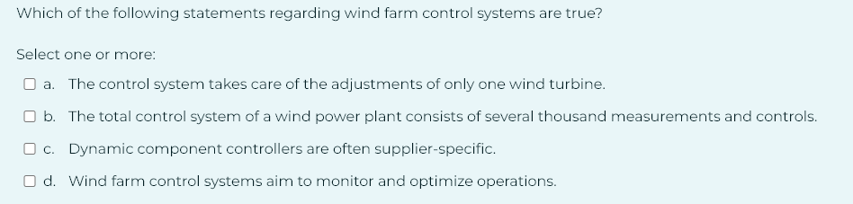 Which of the following statements regarding wind farm control systems are true?
Select one or more:
a. The control system takes care of the adjustments of only one wind turbine.
b. The total control system of a wind power plant consists of several thousand measurements and controls.
c. Dynamic component controllers are often supplier-specific.
Od. Wind farm control systems aim to monitor and optimize operations.