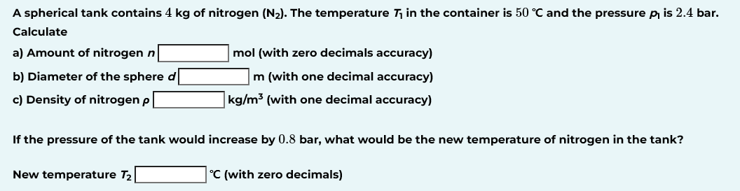 A spherical tank contains 4 kg of nitrogen (N2). The temperature T₁ in the container is 50 °C and the pressure p₁ is 2.4 bar.
Calculate
a) Amount of nitrogen n
b) Diameter of the sphere d
c) Density of nitrogen p
mol (with zero decimals accuracy)
m (with one decimal accuracy)
kg/m³ (with one decimal accuracy)
If the pressure of the tank would increase by 0.8 bar, what would be the new temperature of nitrogen in the tank?
New temperature T₂
°C (with zero decimals)