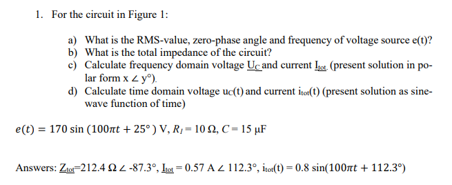 1. For the circuit in Figure 1:
a) What is the RMS-value, zero-phase angle and frequency of voltage source e(t)?
b) What is the total impedance of the circuit?
c) Calculate frequency domain voltage Uc and current tot. (present solution in po-
lar form x < yº).
d) Calculate time domain voltage uc(t) and current itot(t) (present solution as sine-
wave function of time)
e(t): = 170 sin (100πt +25°) V, R₁ = 102, C = 15 μF
Answers: Ztot 212.4 22-87.3°, Itot = 0.57 A 112.3°, itot(t) = 0.8 sin(100πt + 112.3°)