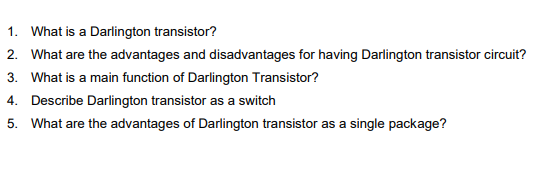 1. What is a Darlington transistor?
2. What are the advantages and disadvantages for having Darlington transistor circuit?
3. What is a main function of Darlington Transistor?
4. Describe Darlington transistor as a switch
5. What are the advantages of Darlington transistor as a single package?
