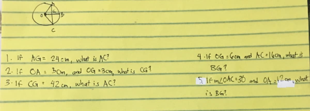 C
4-1f OG : Gcn ard AC=16cm, what s
1. If AG= 24cm, what is AC?
2. If OA = BCm, and OG =3cm, what is CG?
3.1f CG = 42 cm, what is AC?
BG?
%3D
5. If MLOAC=36 and OA sf2 am what
%3D
is BG?

