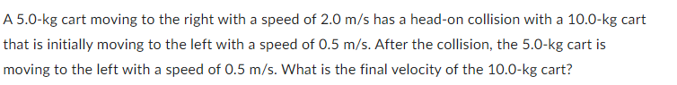 A 5.0-kg cart moving to the right with a speed of 2.0 m/s has a head-on collision with a 10.0-kg cart
that is initially moving to the left with a speed of 0.5 m/s. After the collision, the 5.0-kg cart is
moving to the left with a speed of 0.5 m/s. What is the final velocity of the 10.0-kg cart?