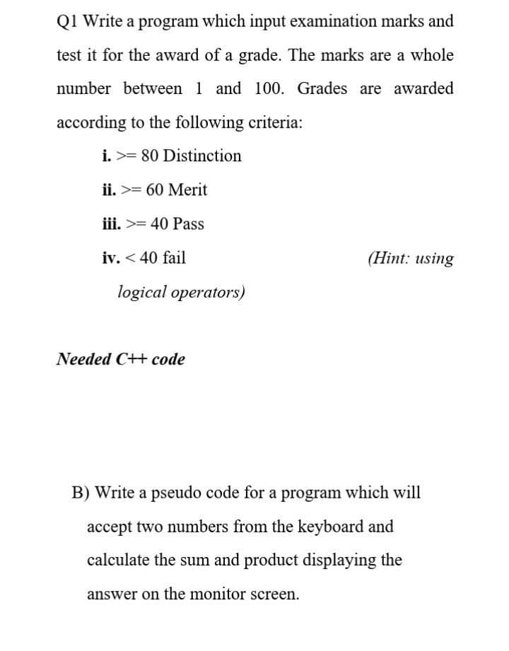 Q1 Write a program which input examination marks and
test it for the award of a grade. The marks are a whole
number between 1 and 100. Grades are awarded
according to the following criteria:
i. >= 80 Distinction
ii. >= 60 Merit
iii. >= 40 Pass
iv. < 40 fail
(Hint: using
logical operators)
Needed C++ code
B) Write a pseudo code for a program which will
accept two numbers from the keyboard and
calculate the sum and product displaying the
answer on the monitor screen.

