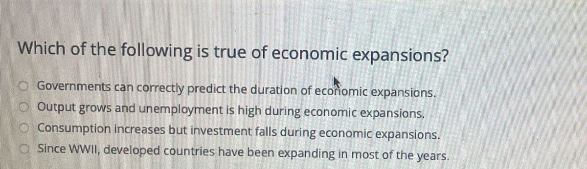 Which of the following is true of economic expansions?
Governments can correctly predict the duration of ecoñomic expansions.
Output grows and unemployment is high during economic expansions.
Consumption increases but investment falls during economic expansions.
Since WWII, developed countries have been expanding in most of the years.
O O O O
