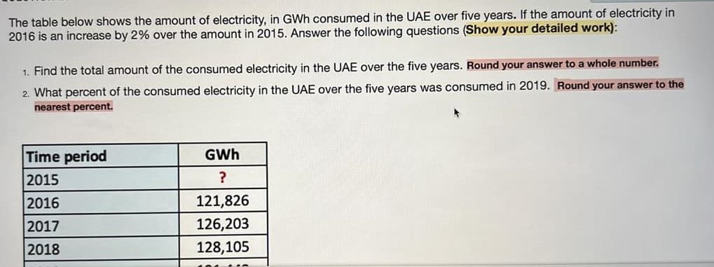 The table below shows the amount of electricity, in GWh consumed in the UAE over five years. If the amount of electricity in
2016 is an increase by 2% over the amount in 2015. Answer the following questions (Show your detailed work):
1. Find the total amount of the consumed electricity in the UAE over the five years. Round your answer to a whole number.
2. What percent of the consumed electricity in the UAE over the five years was consumed in 2019. Round your answer to the
nearest percent.
Time period
GWh
2015
?
2016
121,826
2017
126,203
2018
128,105
