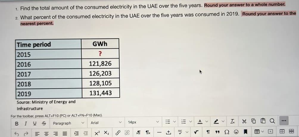 1. Find the total amount of the consumed electricity in the UAE over the five years. Round your answer to a whole number.
2. What percent of the consumed electricity in the UAE over the five years was consumed in 2019. Round your answer to the
nearest percent.
Time period
GWh
2015
?
2016
121,826
2017
126,203
2018
128,105
2019
131,443
Source: Ministry of Energy and
Infrastructure
For the toolbar, press ALT+F10 (PC) or ALT+FN+F10 (Mac).
Q
...
В I
14px
A
Paragraph
Arial
+,
19
|
田
C
I!!
