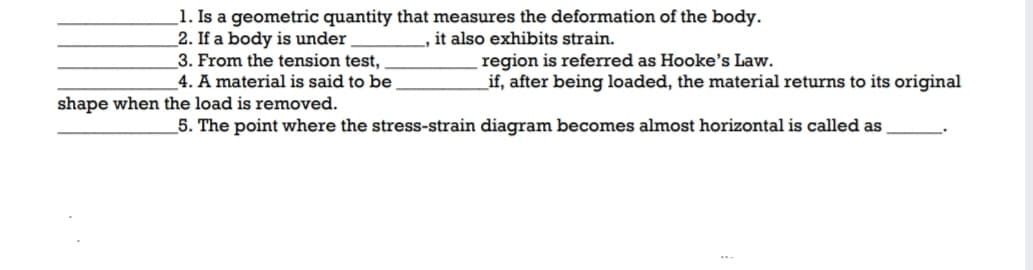 1. Is a geometric quantity that measures the deformation of the body.
_2. If a body is under
3. From the tension test,
_4. A material is said to be
it also exhibits strain.
region is referred as Hooke's Law.
if, after being loaded, the material returns to its original
shape when the load is removed.
5. The point where the stress-strain diagram becomes almost horizontal is called as
