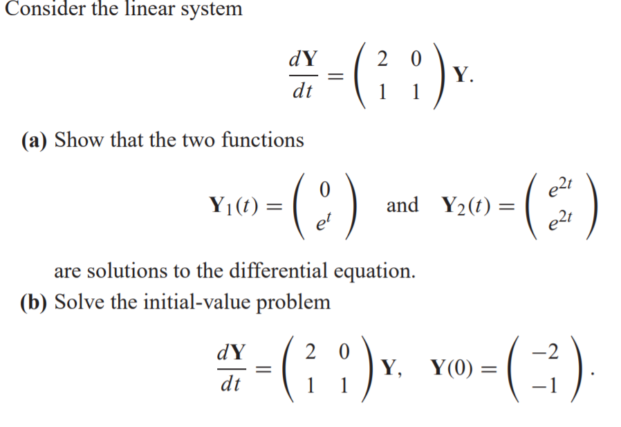 Consider the linear system
dY
2 0
Y.
1
dt
(a) Show that the two functions
e2t
Y1(t) =
and Y2(t) =
e2t
et
are solutions to the differential equation.
(b) Solve the initial-value problem
(; ).
2 0
Y,
1
dY
-2
Y(0)
dt
