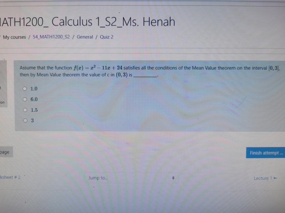 IATH1200_ Calculus 1 S2_Ms. Henah
My courses / 54_MATH1200_S2 / General / Quiz 2
Assume that the function f(x) = x - 11x + 24 satisfies all the conditions of the Mean Value theorem on the interval [0, 3),
then by Mean Value theorem the value of c in (0, 3) is
O 1.0
O 6.0
ion
O 1.5
O 3
page
Finish attempt
A*.
ksheet # 2
Jump to...
Lecture 1 -
