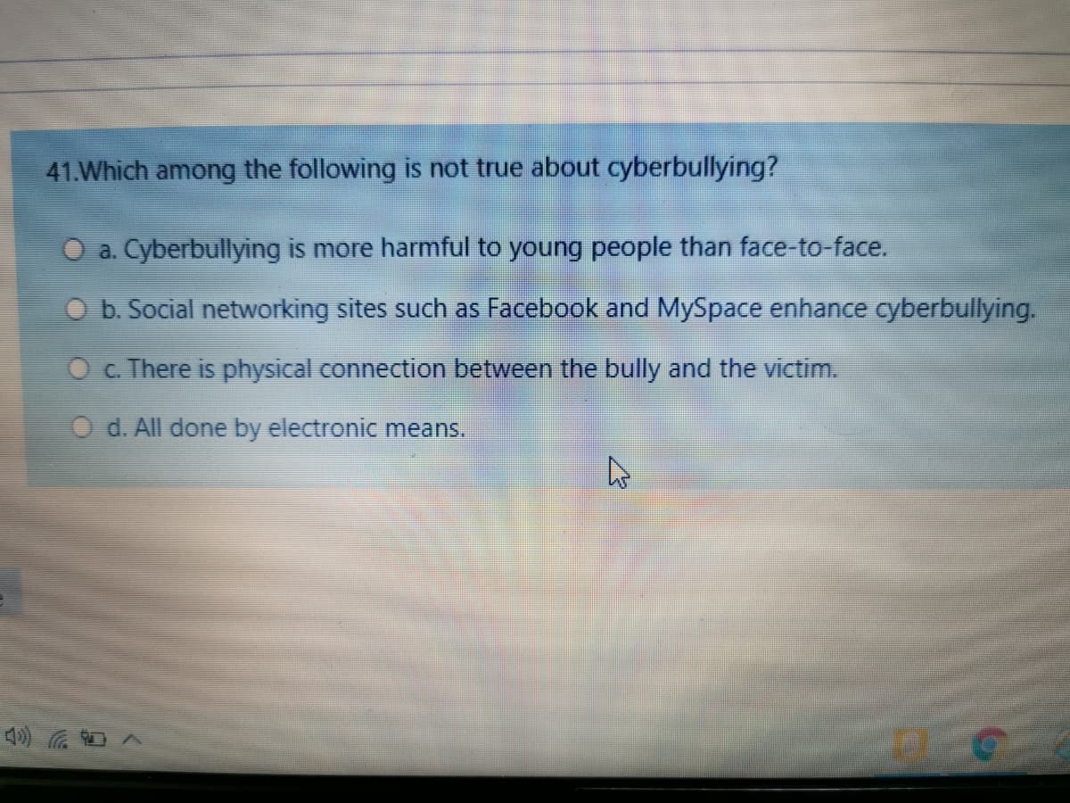 41.Which among the following is not true about cyberbullying?
O a. Cyberbullying is more harmful to young people than face-to-face.
O b. Social networking sites such as Facebook and MySpace enhance cyberbullying.
O c. There is physical connection between the bully and the victim.
O d. All done by electronic means.
