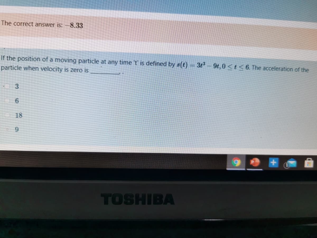 The correct answer is: -8.33
If the position of a moving particle at any time 't' is defined by s(t) 3t-9t,0<t<6. The acceleration of the
particle when velocity is zero is
3.
18
9.
TOSHIBA
