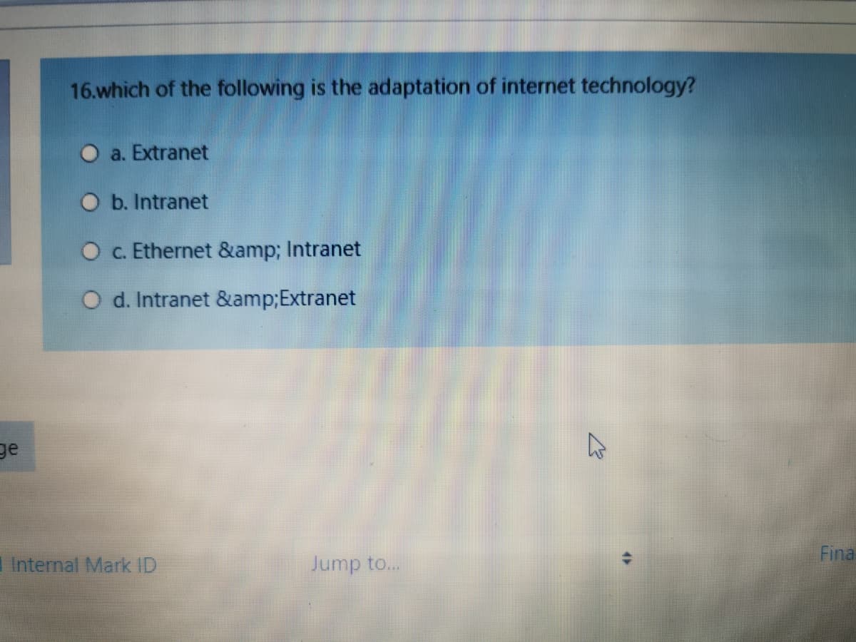 16.which of the following is the adaptation of internet technology?
a. Extranet
O b. Intranet
O c. Ethernet &amp; Intranet
O d. Intranet &amp;Extranet
ge
Fina
Internal Mark ID
Jump to...
