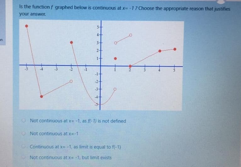 Is the functionf graphed below is continuous at x= -1? Choose the appropriate reason that justifies
your answer.
4+
an
3+
1+
-1+
-2+
-3+
-4+
O Not continuous at x= -1, as f(-1) is not defined
O Not continuous at x=-1
O Continuous at x= -1, as limit is equal to f(-1)
O Not continuous at x= -1, but limit exists
