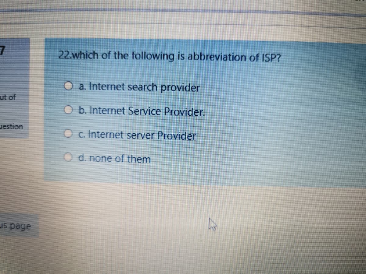 22.which of the following is abbreviation of ISP?
a. Internet search provider
ut of
O b. Internet Service Provider.
uestion
O c. Internet server Provider
O d. none of them
us page
