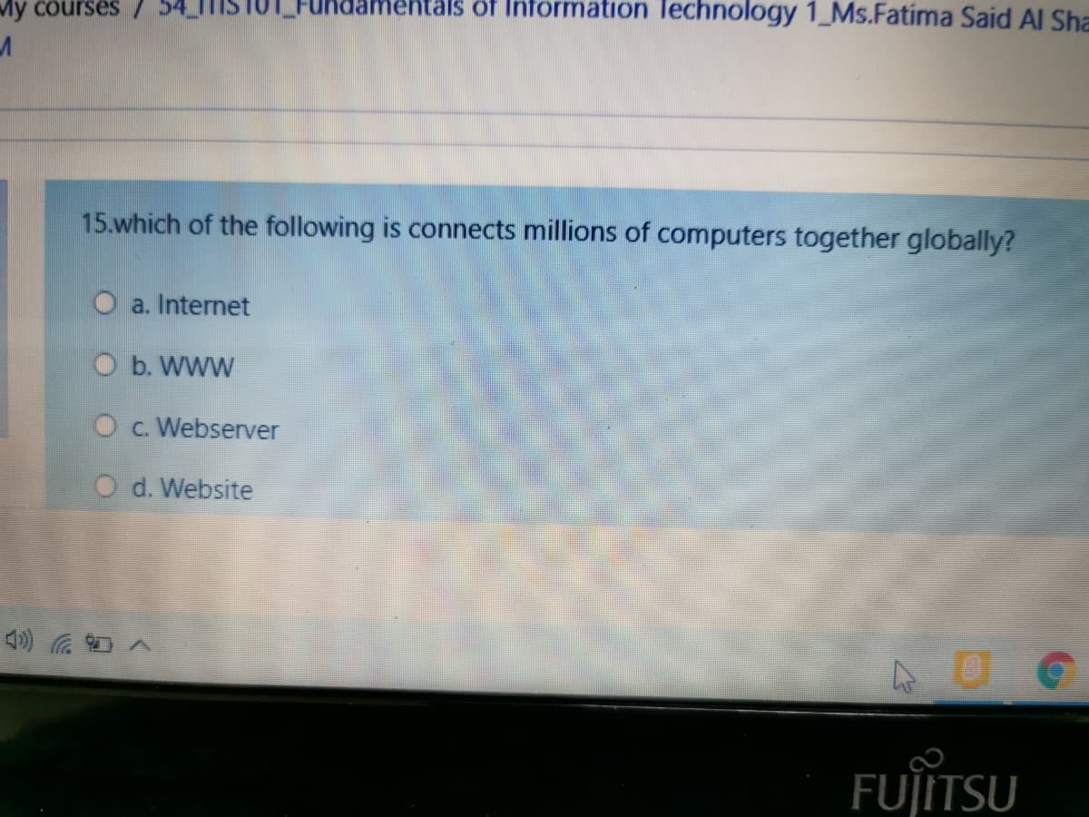 My courses
mentals of Information Technology 1_Ms.Fatima Said Al Sha
15.which of the following is connects millions of computers together globally?
O a. Internet
O b. WWW
Oc. Webserver
O d. Website
FUJITSU
