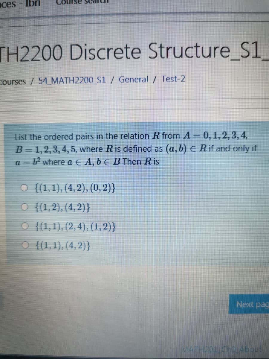 ces
Ibri
TH2200 Discrete Structure_S1_
courses / 54 MATH2200_S1 / General / Test-2
List the ordered pairs in the relation R from A = 0,1,2, 3, 4,
B= 1,2,3, 4,5, where Ris defined as (a, b) E R if and only if
a = b? where a E A, b E BThen R is
O {(1,1), (4, 2), (0, 2)}
O {(1,2), (4, 2)}
O {(1,1), (2, 4), (1,2)}
O {(1,1), (4, 2)}
Next pag
MATH201 CH0LADOU
