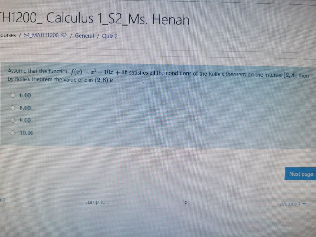 H1200_ Calculus 1 S2_Ms. Henah
courses / 54 MATH1200_S2 / General / Quiz 2
Assume that the function f(x)
by Rolle's theorem the value of c in (2,8) is
2-10r + 16 satisfies all the conditions of the Rolle's theorem on the interval 2, 8, then
O 6.00
O 5.00
O 9.00
O 10.00
Next page
2.
Jump to..
Lecture 1-

