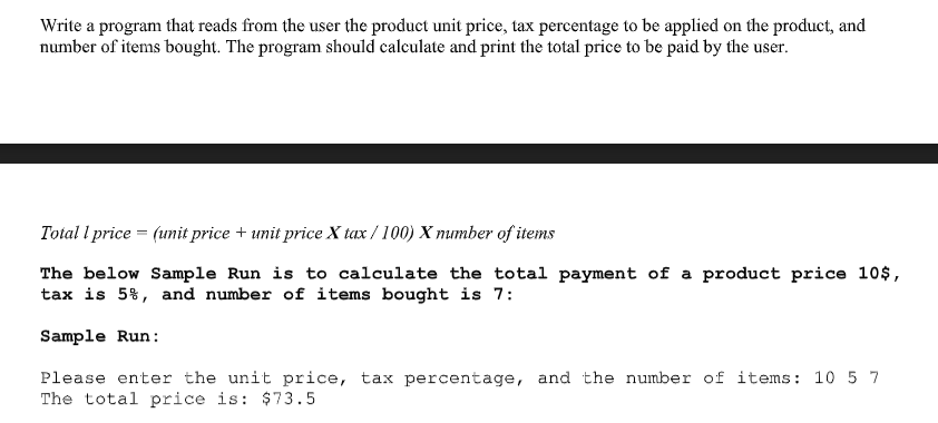 Write a program that reads from the user the product unit price, tax percentage to be applied on the product, and
number of items bought. The program should calculate and print the total price to be paid by the user.
Total l price = (unit price + unit price X tax / 100) X number of items
The below Sample Run is to calculate the total payment of a product price 10$,
tax is 5%, and number of items bought is 7:
Sample Run:
Please enter the unit price, tax percentage, and the number of items: 10 5 7
The total price is: $73.5
