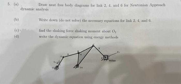 5. (a)
Draw neat free body diagrams for link 2, 4, and 6 for Newtonian Approach
dynamic analysis
(b)
Write down (do not solve) the necessary equations for link 2, 4, and 6.
(c)>
find the shaking force shaking moment about O2
(d)
write the dynamic equation using energy methods
friction
04
